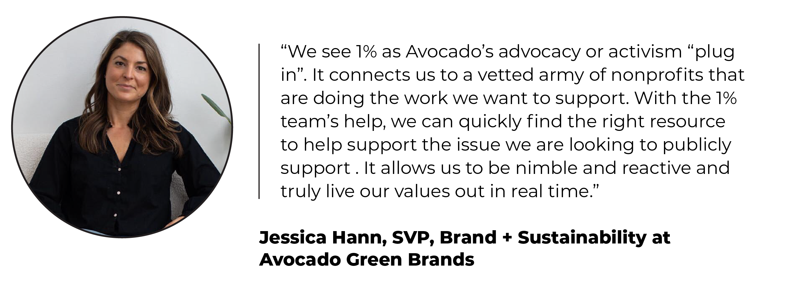 Headshot and quote from Jessica Hann, SVP, Brand + Sustainability at Avocado Green Brands: “We see 1% as Avocado’s advocacy or activism “plug in”. It connects us to a vetted army of nonprofits that are doing the work we want to support. With the 1% team’s help, we can quickly find the right resource to help support the issue we are looking to publicly support . It allows us to be nimble and reactive and truly live our values out in real time.”
