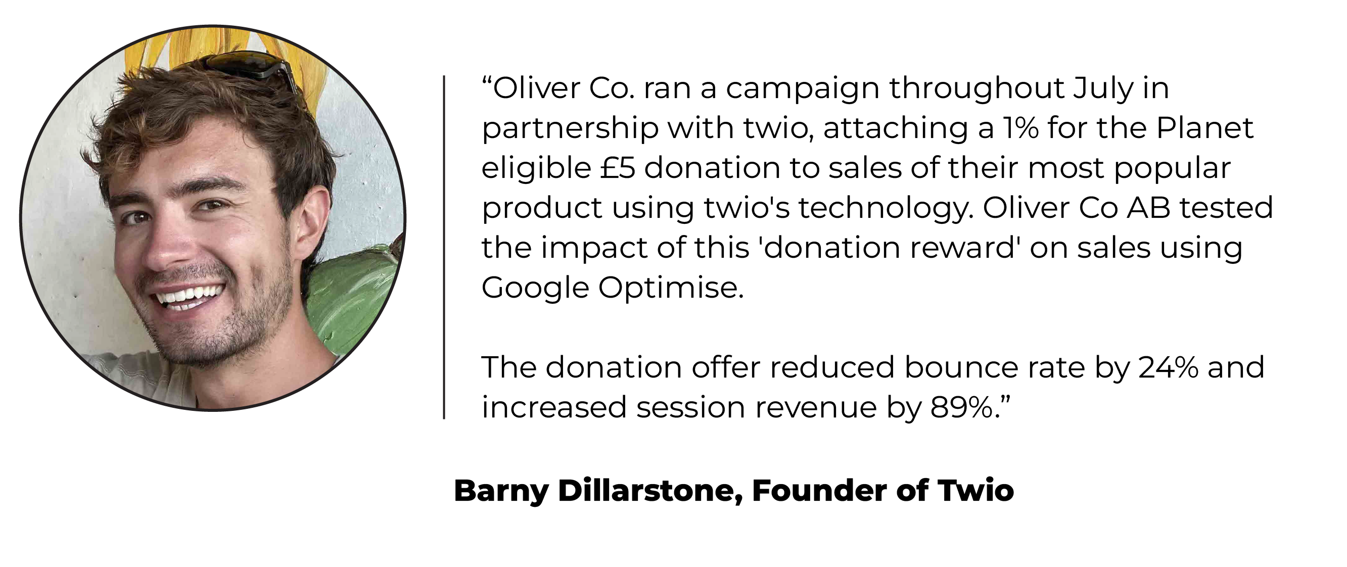 Headshot and quote from Barny Dillarstone, founder of Twio: “Oliver Co. ran a campaign throughout July in partnership with twio, attaching a 1% for the Planet eligible £5 donation to sales of their most popular product using twio's technology. Oliver Co AB tested the impact of this 'donation reward' on sales using Google Optimise.   The donation offer reduced bounce rate by 24% and increased session revenue by 89%.­”