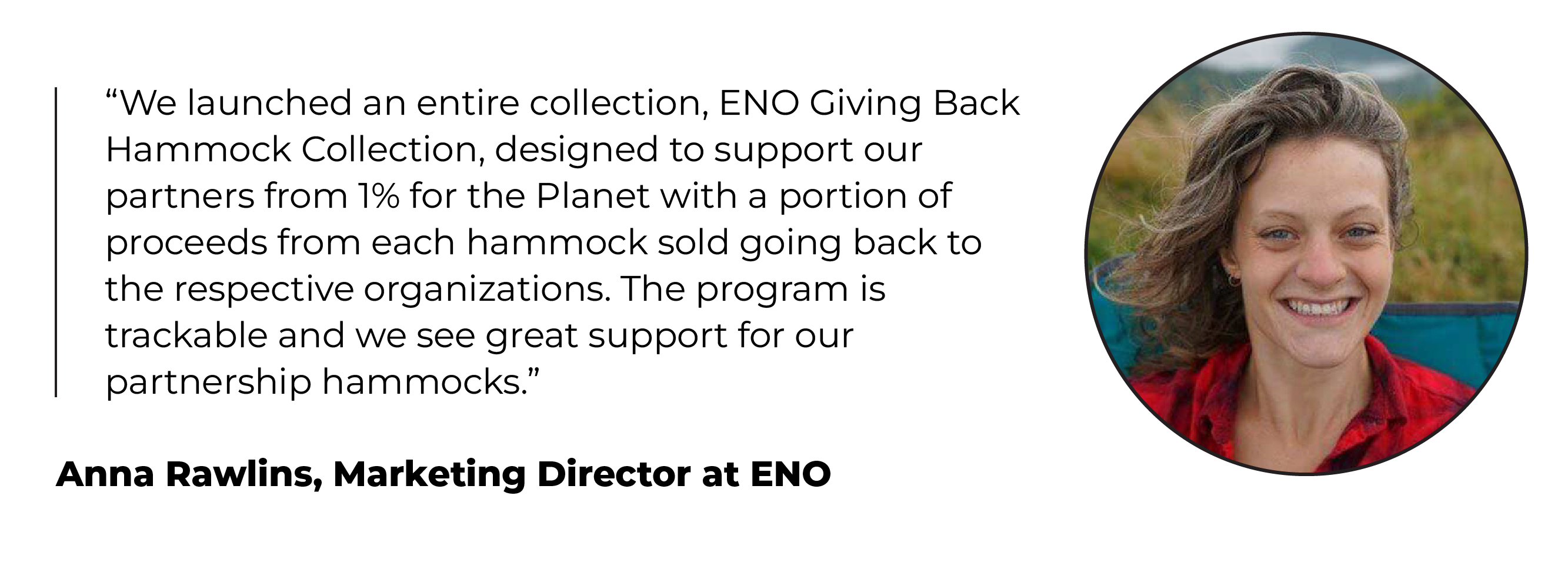 Headshot and quote from Anna Rawlins, Marketing Director at ENO: ­“We launched an entire collection, ENO Giving Back Hammock Collection, designed to support our partners from 1% for the Planet with a portion of proceeds from each hammock sold going back to the respective organizations. The program is trackable and we see great support for our partnership hammocks.”