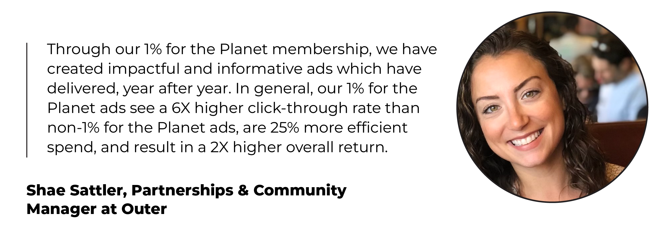 Headshot and quote from Shae Sattler, Partnerships & Community Manager at Outer: Through our 1% for the Planet membership, we have created impactful and informative ads which have delivered, year after year. In general, our 1% for the Planet ads see a 6X higher click-through rate than non-1% for the Planet ads, are 25% more efficient spend, and result in a 2X higher overall return.­